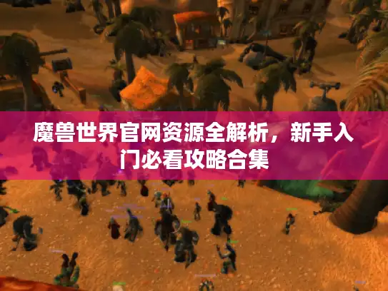 魔兽世界官网资源全解析，新手入门必看攻略合集