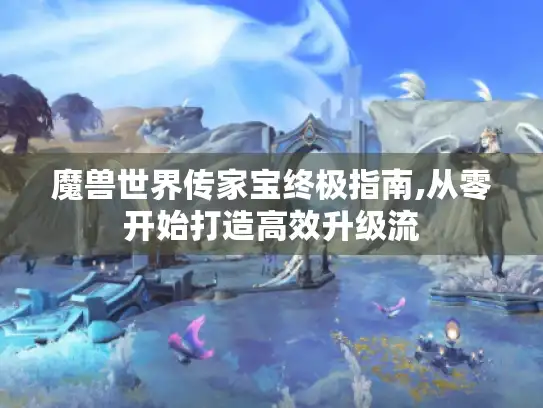 魔兽世界传家宝终极指南,从零开始打造高效升级流