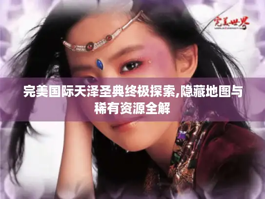 完美国际天泽圣典终极探索,隐藏地图与稀有资源全解 完美国际天泽圣典终极探索,隐藏地图与稀有资源全解