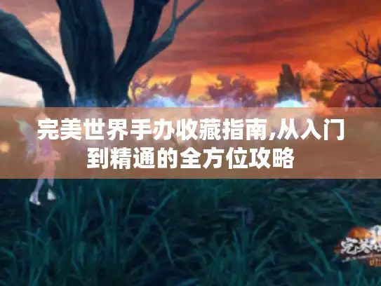 完美世界手办收藏指南,从入门到精通的全方位攻略 完美世界手办收藏指南,从入门到精通的全方位攻略