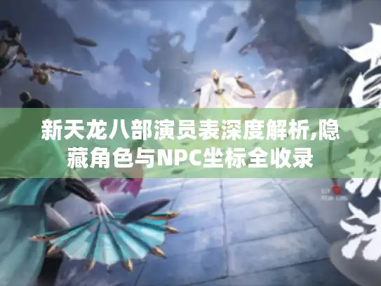 新天龙八部演员表深度解析,隐藏角色与NPC坐标全收录