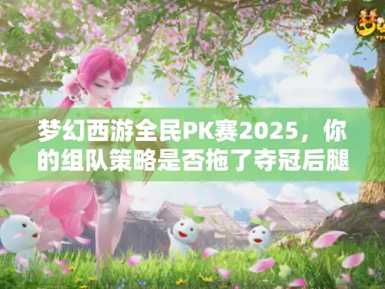 梦幻西游全民PK赛2025,你的组队策略是否拖了夺冠后腿? 梦幻西游全民PK赛2025,你的组队策略是否拖了夺冠后腿?