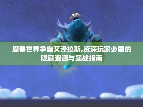 魔兽世界争霸艾泽拉斯,资深玩家必刷的隐藏资源与实战指南