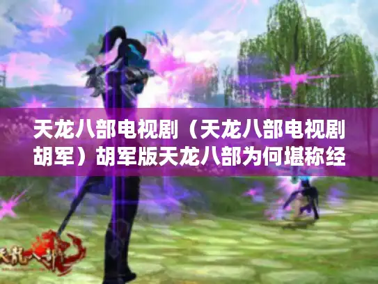 天龙八部电视剧(天龙八部电视剧胡军)胡军版天龙八部为何堪称经典? 天龙八部电视剧(天龙八部电视剧胡军)胡军版天龙八部为何堪称经典?