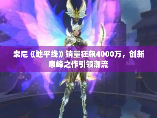 索尼《地平线》销量狂飙4000万,创新巅峰之作引领潮流 索尼《地平线》销量狂飙4000万,创新巅峰之作引领潮流