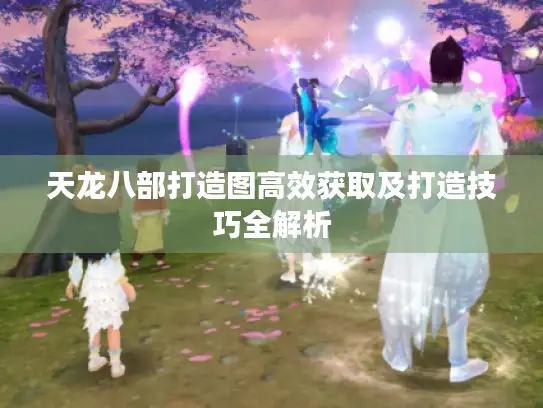 天龙八部打造图高效获取及打造技巧全解析