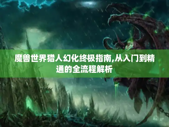 魔兽世界猎人幻化终极指南,从入门到精通的全流程解析