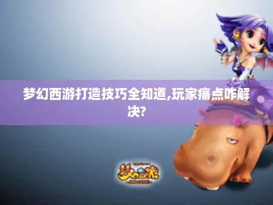 梦幻西游打造技巧全知道,玩家痛点咋解决?