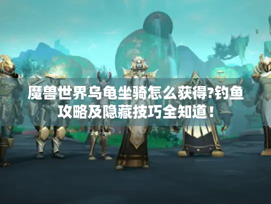 魔兽世界乌龟坐骑怎么获得?钓鱼攻略及隐藏技巧全知道！