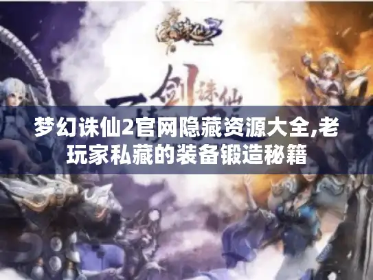 梦幻诛仙2官网隐藏资源大全,老玩家私藏的装备锻造秘籍