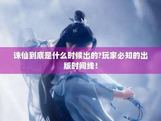 诛仙到底是什么时候出的?玩家必知的出版时间线！