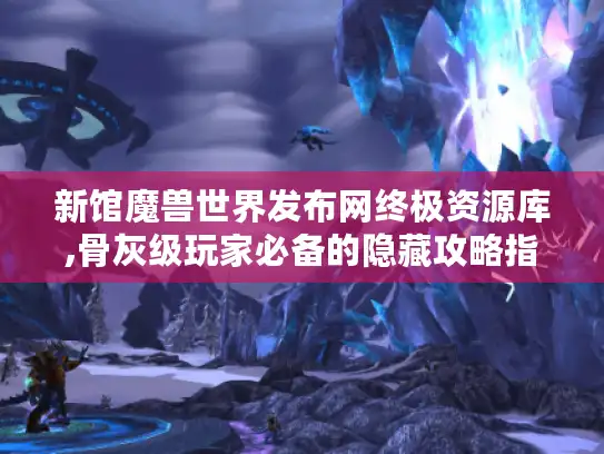 新馆魔兽世界发布网终极资源库,骨灰级玩家必备的隐藏攻略指南