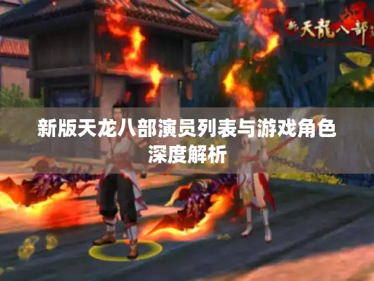 新版天龙八部演员列表与游戏角色深度解析 新版天龙八部演员列表与游戏角色深度解析