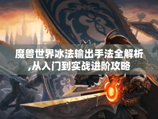 魔兽世界冰法输出手法全解析,从入门到实战进阶攻略 魔兽世界冰法输出手法全解析,从入门到实战进阶攻略