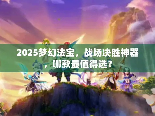 2025梦幻法宝,战场决胜神器,哪款最值得选? 2025梦幻法宝,战场决胜神器,哪款最值得选?
