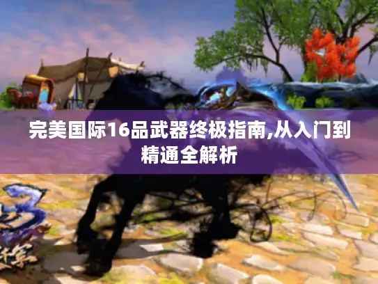 完美国际16品武器终极指南,从入门到精通全解析