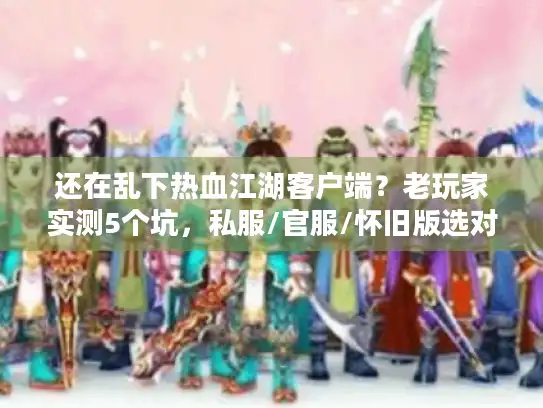 还在乱下热血江湖客户端?老玩家实测5个坑,私服/官服/怀旧版选对才不亏 还在乱下热血江湖客户端?老玩家实测5个坑,私服/官服/怀旧版选对才不亏