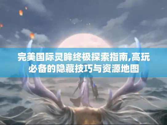 完美国际灵眸终极探索指南,高玩必备的隐藏技巧与资源地图