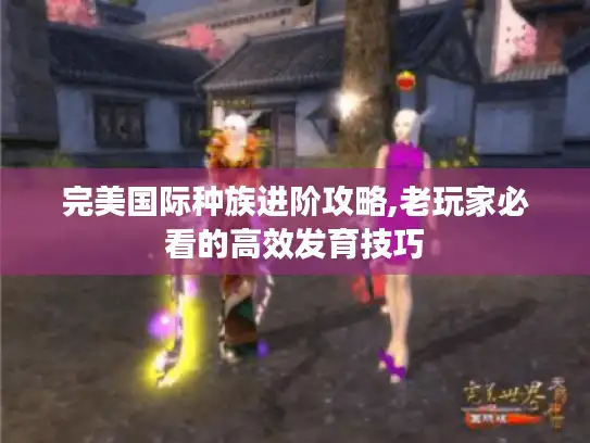 完美国际种族进阶攻略,老玩家必看的高效发育技巧 完美国际种族进阶攻略,老玩家必看的高效发育技巧