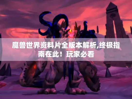 魔兽世界资料片全版本解析,终极指南在此！玩家必看