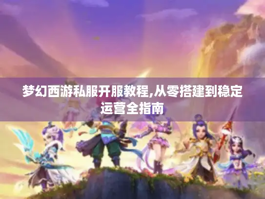 梦幻西游私服开服教程,从零搭建到稳定运营全指南
