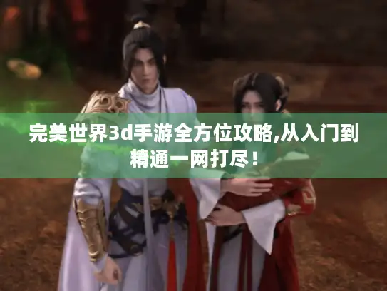 完美世界3d手游全方位攻略,从入门到精通一网打尽! 完美世界3d手游全方位攻略,从入门到精通一网打尽!