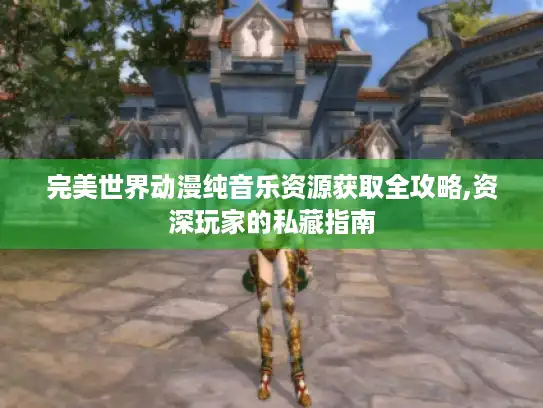 完美世界动漫纯音乐资源获取全攻略,资深玩家的私藏指南