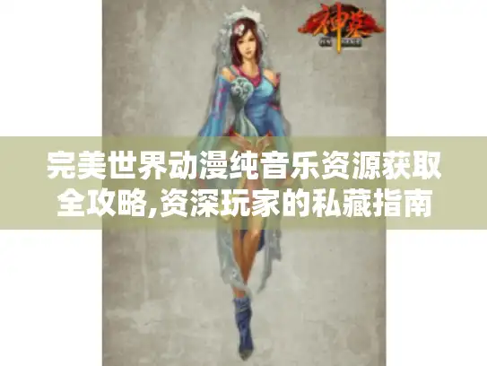 完美世界动漫纯音乐资源获取全攻略,资深玩家的私藏指南