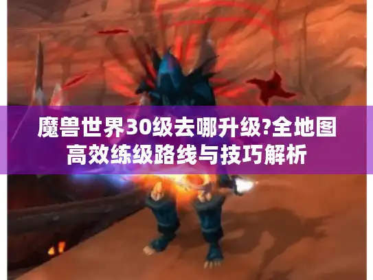 魔兽世界30级去哪升级?全地图高效练级路线与技巧解析 魔兽世界30级去哪升级?全地图高效练级路线与技巧解析