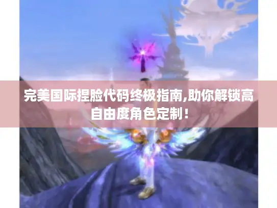完美国际捏脸代码终极指南,助你解锁高自由度角色定制！