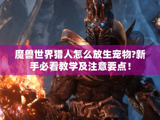 魔兽世界猎人怎么放生宠物?新手必看教学及注意要点！