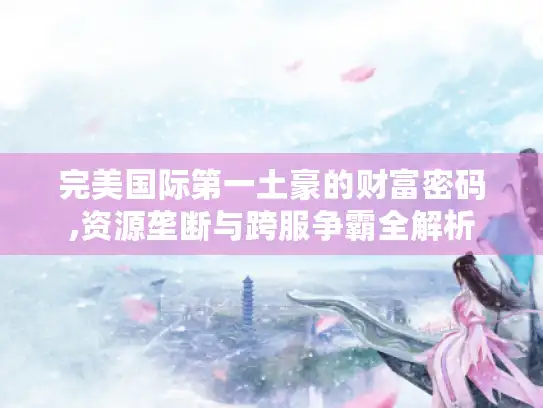 完美国际第一土豪的财富密码,资源垄断与跨服争霸全解析