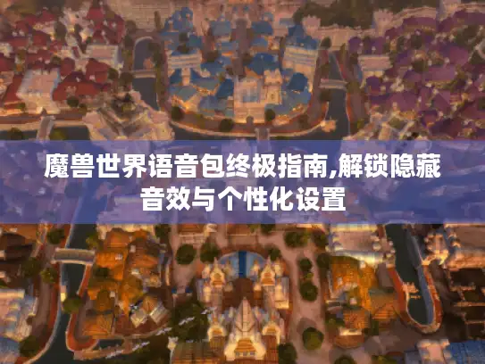 魔兽世界语音包终极指南,解锁隐藏音效与个性化设置