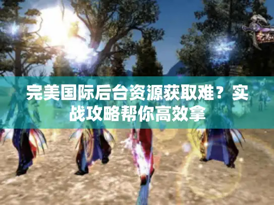 完美国际后台资源获取难？实战攻略帮你高效拿