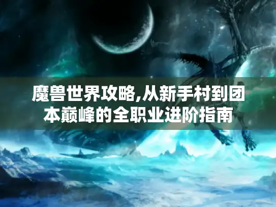 魔兽世界攻略,从新手村到团本巅峰的全职业进阶指南