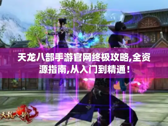 天龙八部手游官网终极攻略,全资源指南,从入门到精通！