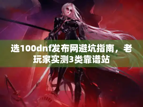 选100dnf发布网避坑指南，老玩家实测3类靠谱站