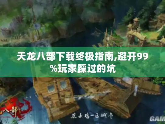 天龙八部下载终极指南,避开99%玩家踩过的坑