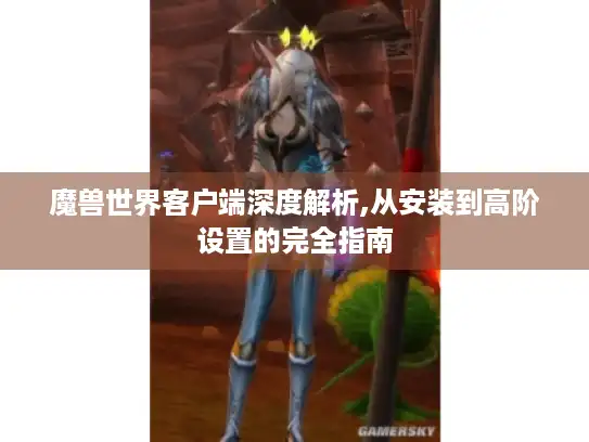 魔兽世界客户端深度解析,从安装到高阶设置的完全指南