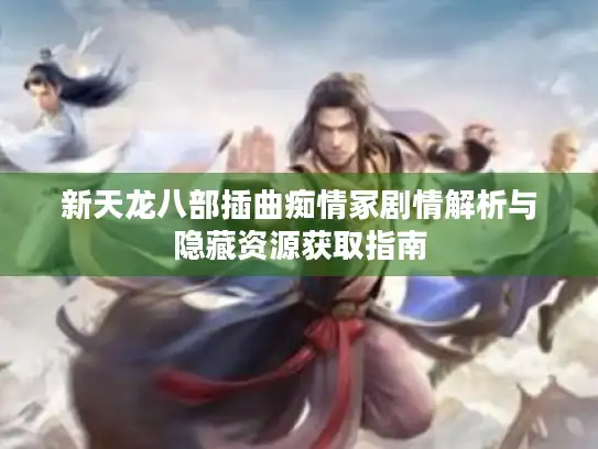 新天龙八部插曲痴情冢剧情解析与隐藏资源获取指南 新天龙八部插曲痴情冢剧情解析与隐藏资源获取指南