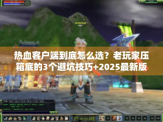 热血客户端到底怎么选？老玩家压箱底的3个避坑技巧+2025最新版本清单