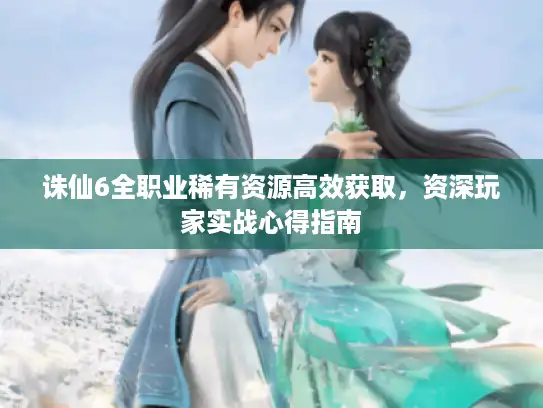 诛仙6全职业稀有资源高效获取，资深玩家实战心得指南