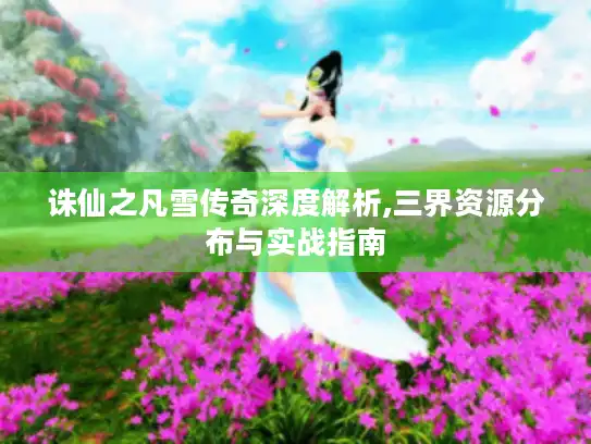 诛仙之凡雪传奇深度解析,三界资源分布与实战指南