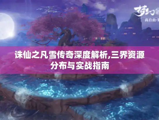 诛仙之凡雪传奇深度解析,三界资源分布与实战指南
