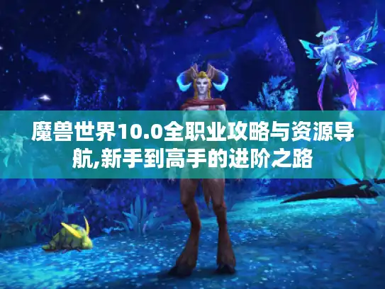 魔兽世界10.0全职业攻略与资源导航,新手到高手的进阶之路 魔兽世界10.0全职业攻略与资源导航,新手到高手的进阶之路