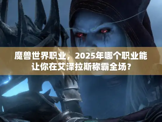 魔兽世界职业，2025年哪个职业能让你在艾泽拉斯称霸全场？