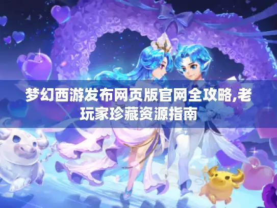 梦幻西游发布网页版官网全攻略,老玩家珍藏资源指南