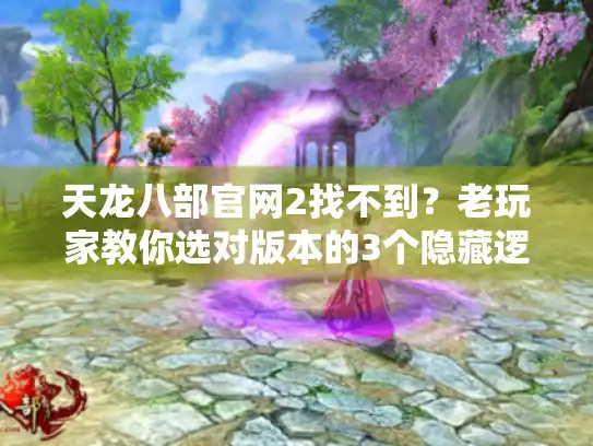 天龙八部官网2找不到？老玩家教你选对版本的3个隐藏逻辑