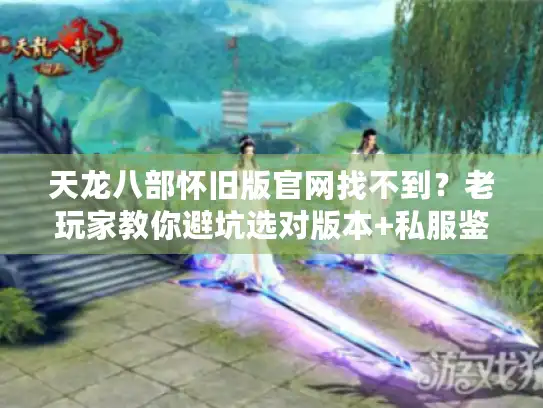 天龙八部怀旧版官网找不到？老玩家教你避坑选对版本+私服鉴别实战