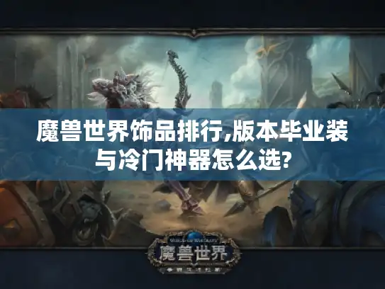 魔兽世界饰品排行,版本毕业装与冷门神器怎么选? 魔兽世界饰品排行,版本毕业装与冷门神器怎么选?